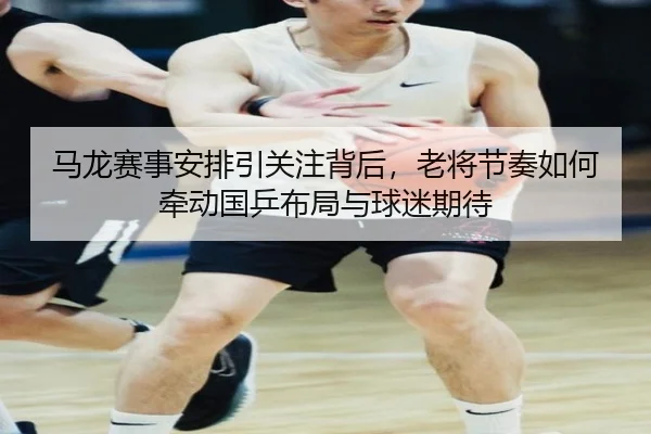 马龙赛事安排引关注背后，老将节奏如何牵动国乒布局与球迷期待